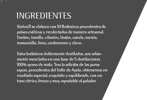 Status21 se elabora con 10 Botánicos procedentes de países exóticos y recolectados de manera artesanal. Enebro, tomillo, cilantro, limón, canela, menta, manzanilla, lima, cardamomo y clavo.  Estos botánicos doblemente destilados, son sabiamente mezclados en una base de 5 destilaciones 100% grano de maíz. Tras la adición de las puras aguas, procedentes del Valle de Ayala, obtenemos un resultado especial, exquisito y equilibrado, con un tono cítrico, fresco y muy agradable al paladar.