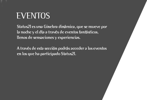 Status21 es una Ginebra dinámica, que se mueve por la noche y el día a través de eventos fantásticos, llenos de sensaciones y experiencias.  A través de esta sección podrás acceder a los eventos en los que ha participado Status21.