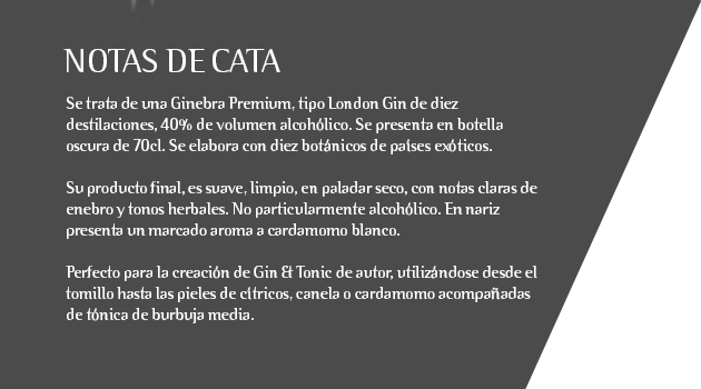 Se trata de una Ginebra Premium, tipo London Gin de diez destilaciones, 40% de volumen alcohólico. Se presenta en botella oscura de 70cl. Se elabora con diez botánicos de países exóticos.  Su producto final, es suave, limpio, en paladar seco, con notas claras de enebro y tonos herbales. No particularmente alcohólico. En nariz presenta un marcado aroma a cardamomo blanco.  Perfecto para la creación de Gin & Tonic de autor, utilizándose desde el tomillo hasta las pieles de cítricos, canela o cardamomo acompañadas de tónica de burbuja media.  Ideal para coctelería creativa, permitiendo elaborar combinados enriquecedores e innovadores.